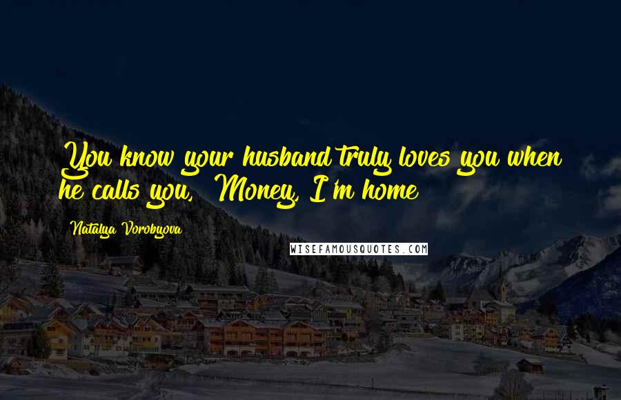 Natalya Vorobyova Quotes: You know your husband truly loves you when he calls you, "Money, I'm home!