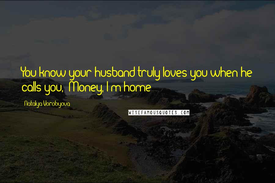 Natalya Vorobyova Quotes: You know your husband truly loves you when he calls you, "Money, I'm home!