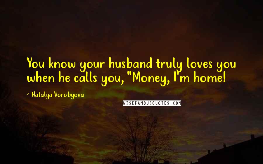Natalya Vorobyova Quotes: You know your husband truly loves you when he calls you, "Money, I'm home!