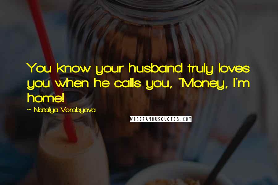 Natalya Vorobyova Quotes: You know your husband truly loves you when he calls you, "Money, I'm home!