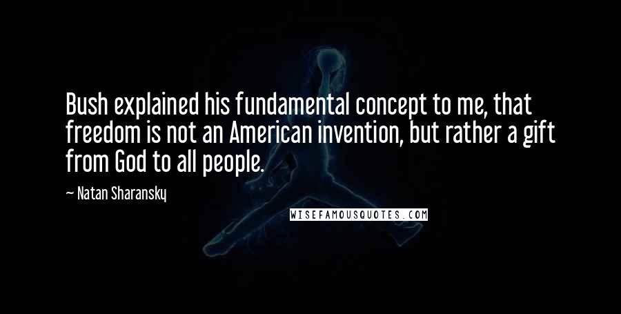 Natan Sharansky Quotes: Bush explained his fundamental concept to me, that freedom is not an American invention, but rather a gift from God to all people.