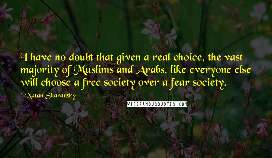 Natan Sharansky Quotes: I have no doubt that given a real choice, the vast majority of Muslims and Arabs, like everyone else will choose a free society over a fear society.