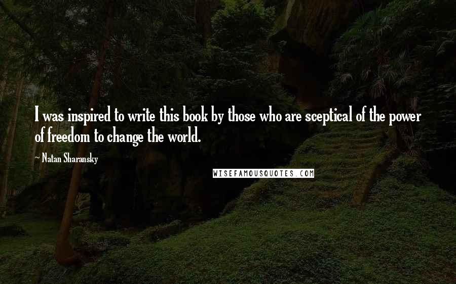 Natan Sharansky Quotes: I was inspired to write this book by those who are sceptical of the power of freedom to change the world.