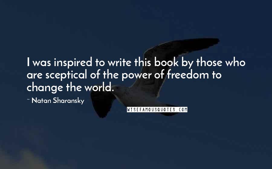 Natan Sharansky Quotes: I was inspired to write this book by those who are sceptical of the power of freedom to change the world.