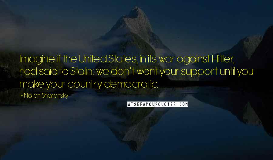 Natan Sharansky Quotes: Imagine if the United States, in its war against Hitler, had said to Stalin: we don't want your support until you make your country democratic.