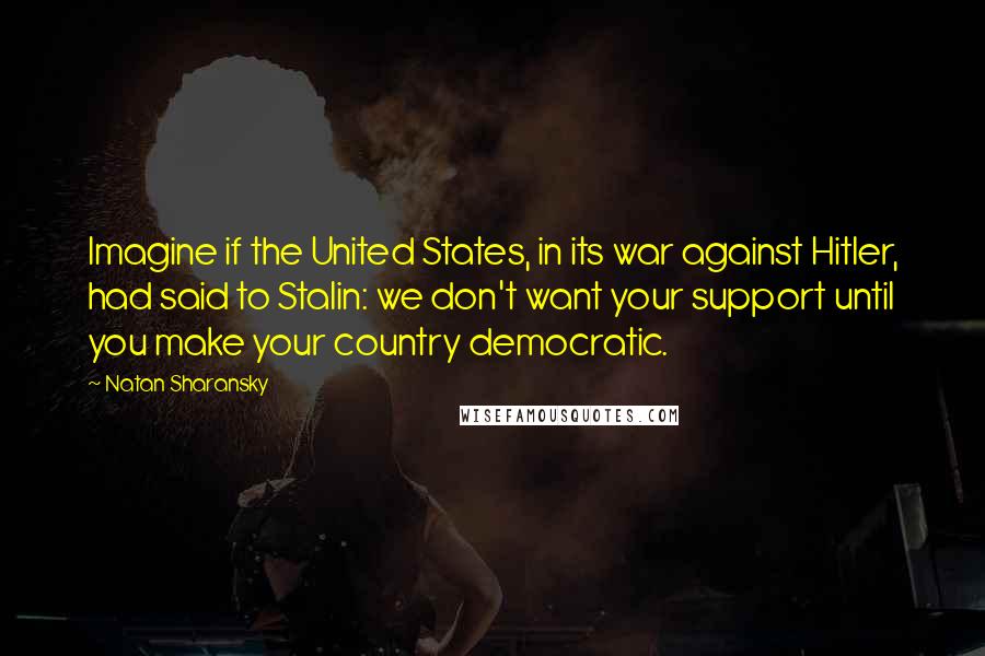 Natan Sharansky Quotes: Imagine if the United States, in its war against Hitler, had said to Stalin: we don't want your support until you make your country democratic.