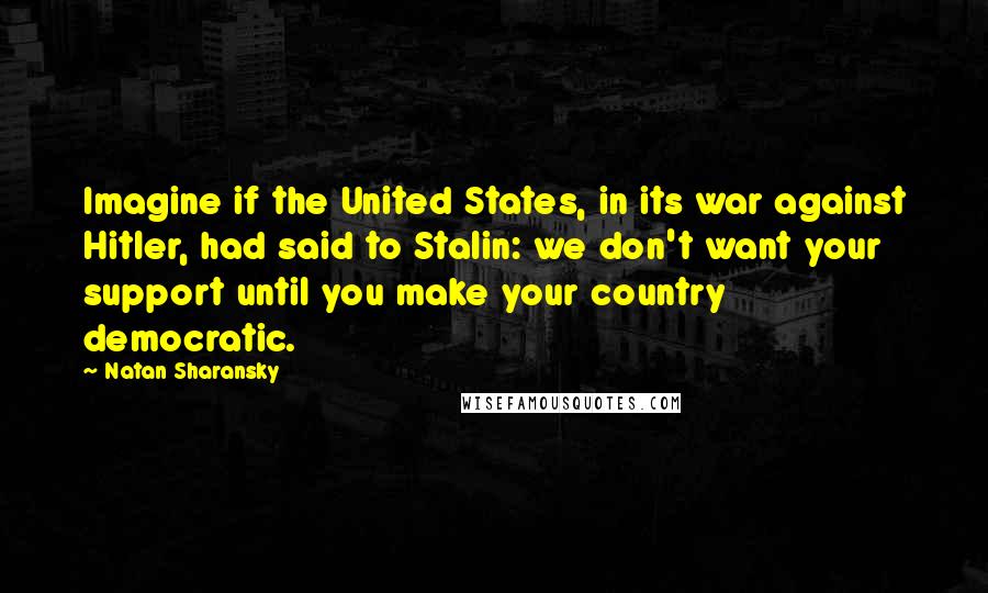 Natan Sharansky Quotes: Imagine if the United States, in its war against Hitler, had said to Stalin: we don't want your support until you make your country democratic.