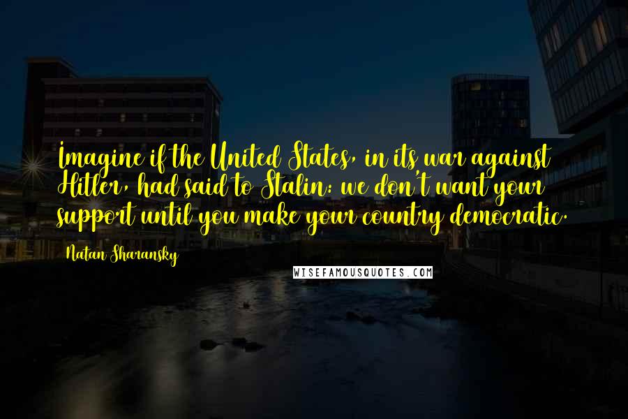 Natan Sharansky Quotes: Imagine if the United States, in its war against Hitler, had said to Stalin: we don't want your support until you make your country democratic.