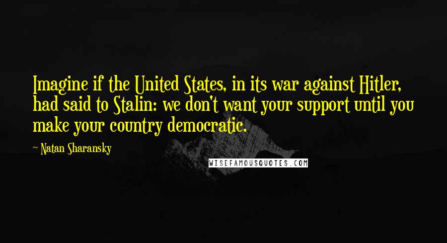 Natan Sharansky Quotes: Imagine if the United States, in its war against Hitler, had said to Stalin: we don't want your support until you make your country democratic.