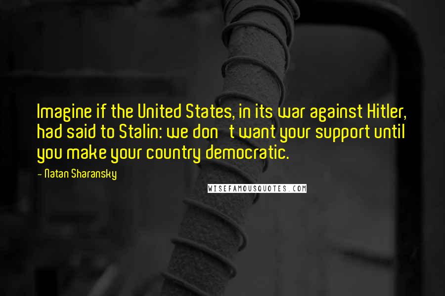 Natan Sharansky Quotes: Imagine if the United States, in its war against Hitler, had said to Stalin: we don't want your support until you make your country democratic.