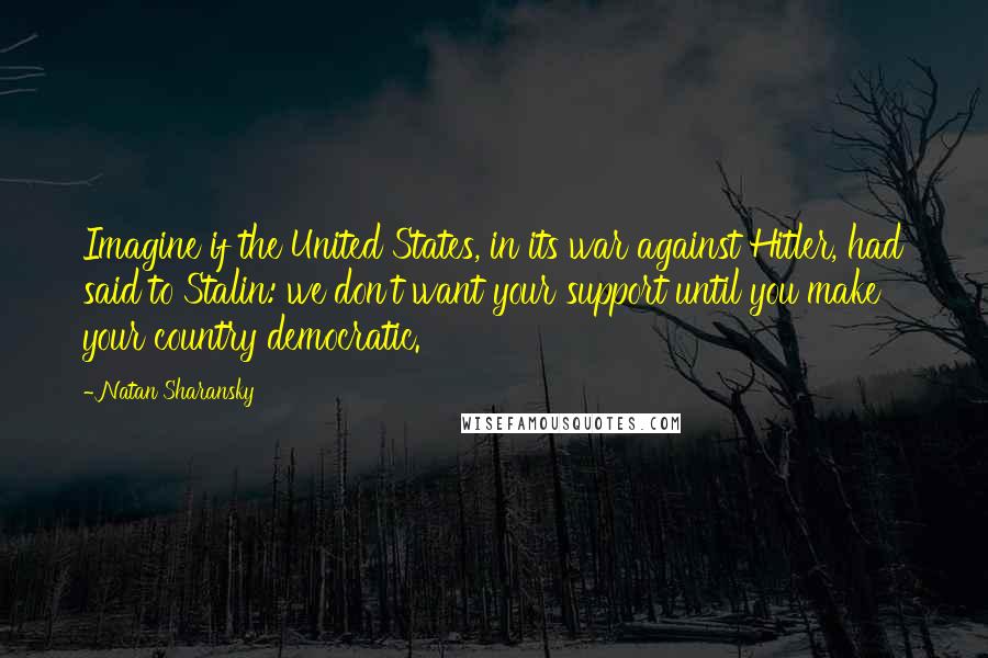 Natan Sharansky Quotes: Imagine if the United States, in its war against Hitler, had said to Stalin: we don't want your support until you make your country democratic.