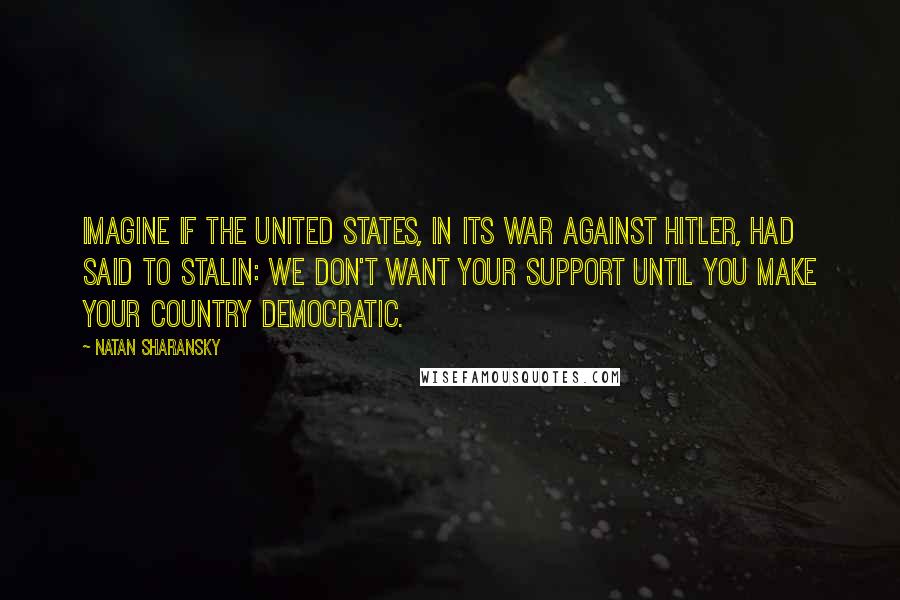 Natan Sharansky Quotes: Imagine if the United States, in its war against Hitler, had said to Stalin: we don't want your support until you make your country democratic.