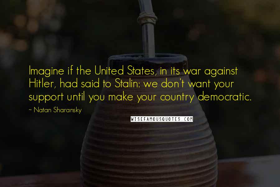 Natan Sharansky Quotes: Imagine if the United States, in its war against Hitler, had said to Stalin: we don't want your support until you make your country democratic.