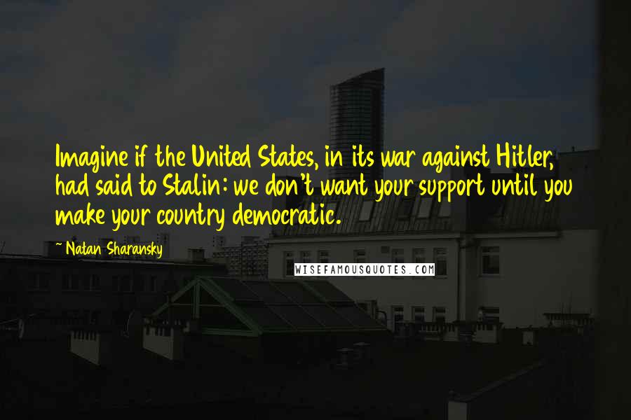 Natan Sharansky Quotes: Imagine if the United States, in its war against Hitler, had said to Stalin: we don't want your support until you make your country democratic.