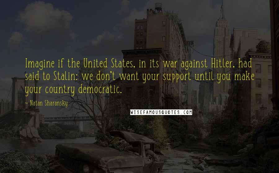 Natan Sharansky Quotes: Imagine if the United States, in its war against Hitler, had said to Stalin: we don't want your support until you make your country democratic.