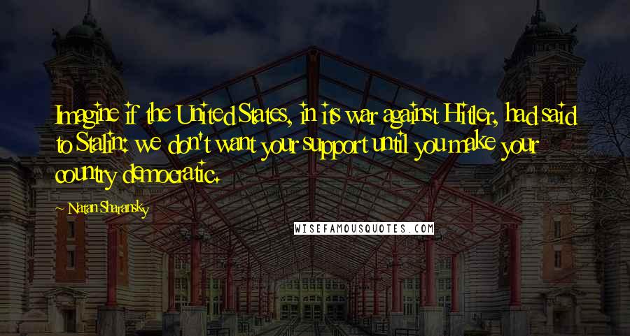 Natan Sharansky Quotes: Imagine if the United States, in its war against Hitler, had said to Stalin: we don't want your support until you make your country democratic.