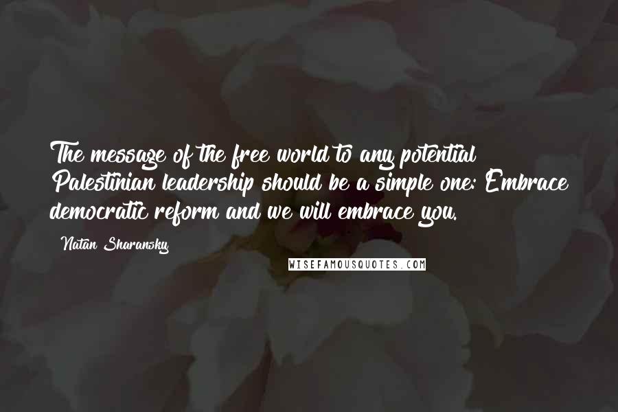 Natan Sharansky Quotes: The message of the free world to any potential Palestinian leadership should be a simple one: Embrace democratic reform and we will embrace you.