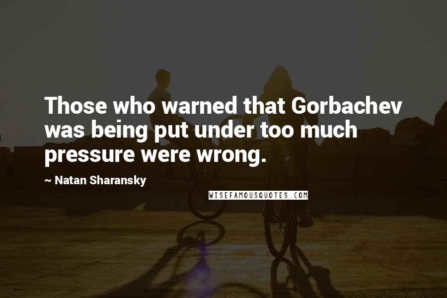Natan Sharansky Quotes: Those who warned that Gorbachev was being put under too much pressure were wrong.