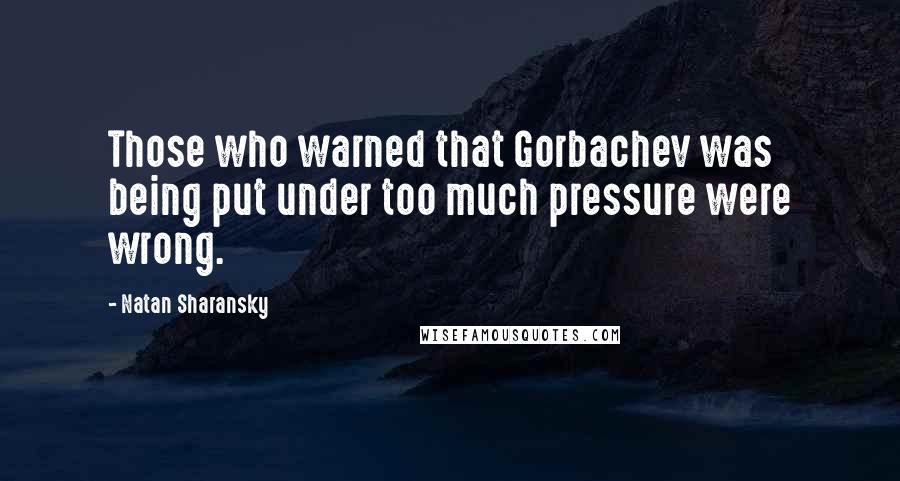 Natan Sharansky Quotes: Those who warned that Gorbachev was being put under too much pressure were wrong.