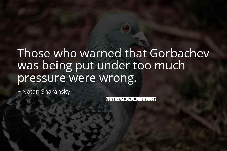 Natan Sharansky Quotes: Those who warned that Gorbachev was being put under too much pressure were wrong.