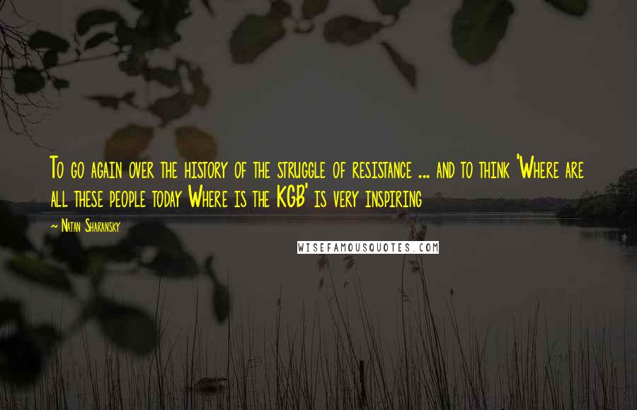 Natan Sharansky Quotes: To go again over the history of the struggle of resistance ... and to think 'Where are all these people today Where is the KGB' is very inspiring