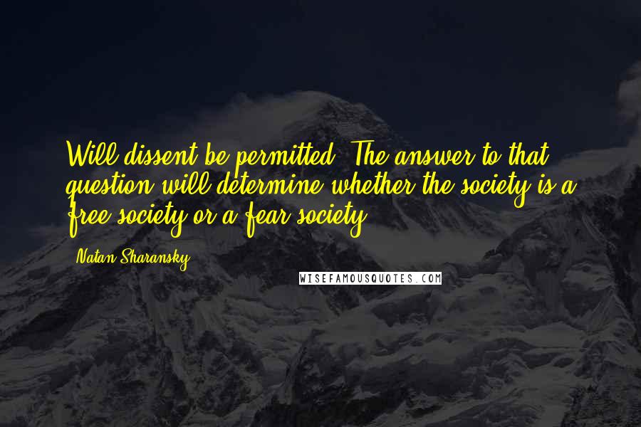 Natan Sharansky Quotes: Will dissent be permitted? The answer to that question will determine whether the society is a free society or a fear society.