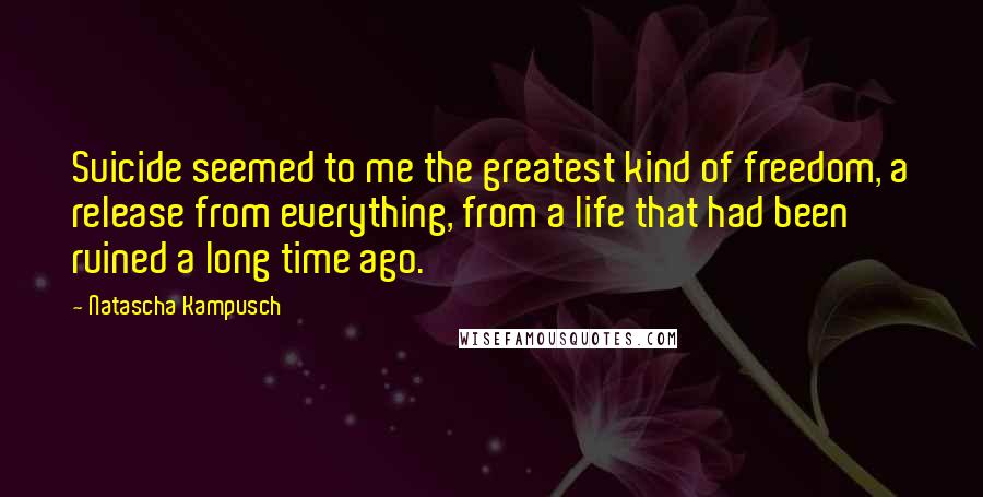Natascha Kampusch Quotes: Suicide seemed to me the greatest kind of freedom, a release from everything, from a life that had been ruined a long time ago.