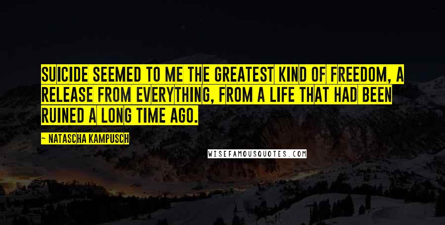 Natascha Kampusch Quotes: Suicide seemed to me the greatest kind of freedom, a release from everything, from a life that had been ruined a long time ago.