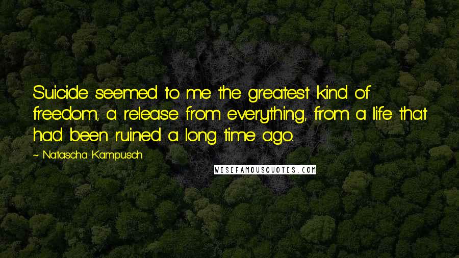 Natascha Kampusch Quotes: Suicide seemed to me the greatest kind of freedom, a release from everything, from a life that had been ruined a long time ago.