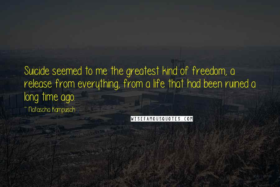 Natascha Kampusch Quotes: Suicide seemed to me the greatest kind of freedom, a release from everything, from a life that had been ruined a long time ago.