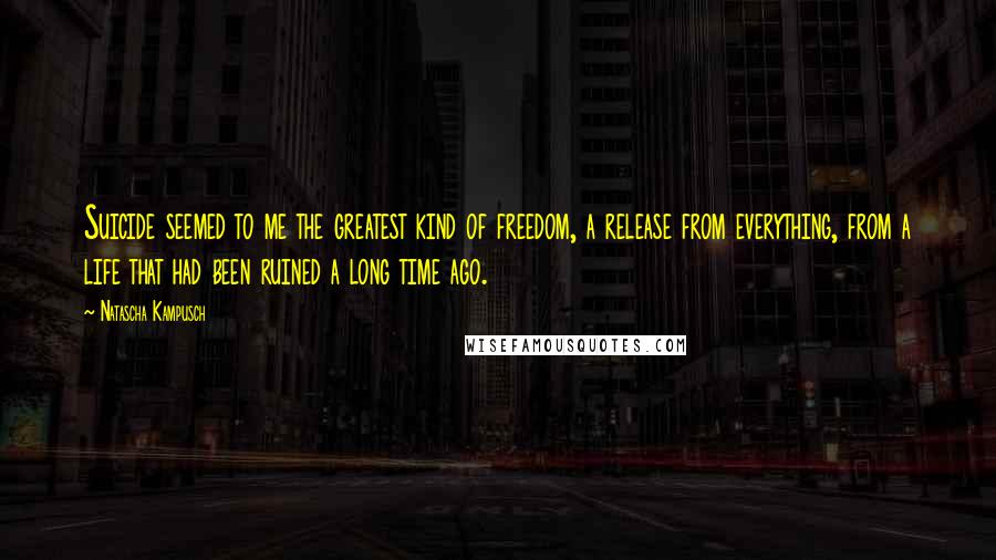 Natascha Kampusch Quotes: Suicide seemed to me the greatest kind of freedom, a release from everything, from a life that had been ruined a long time ago.