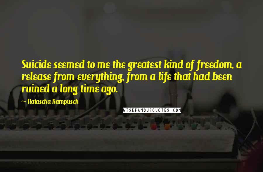 Natascha Kampusch Quotes: Suicide seemed to me the greatest kind of freedom, a release from everything, from a life that had been ruined a long time ago.