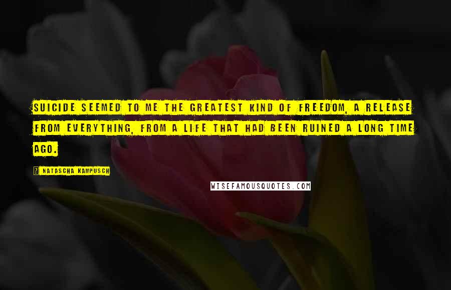 Natascha Kampusch Quotes: Suicide seemed to me the greatest kind of freedom, a release from everything, from a life that had been ruined a long time ago.