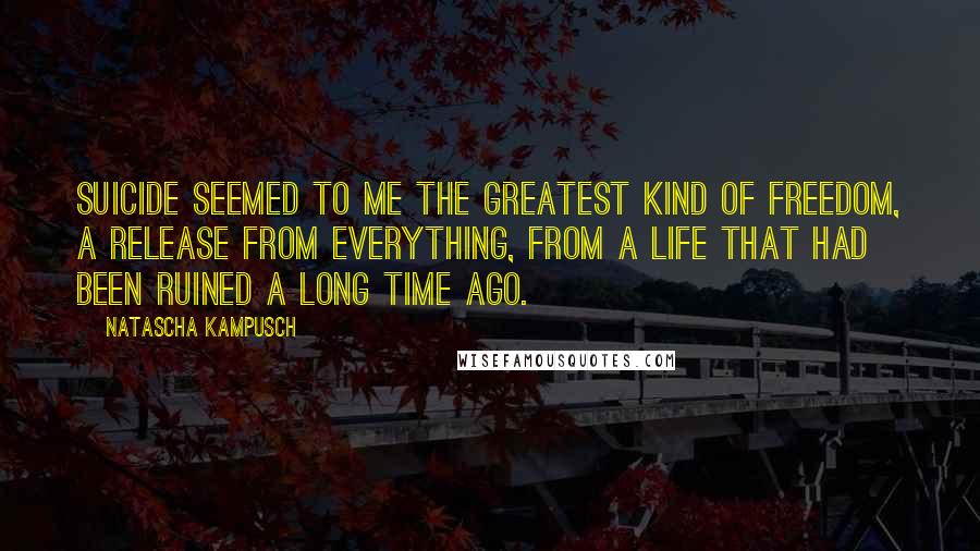 Natascha Kampusch Quotes: Suicide seemed to me the greatest kind of freedom, a release from everything, from a life that had been ruined a long time ago.