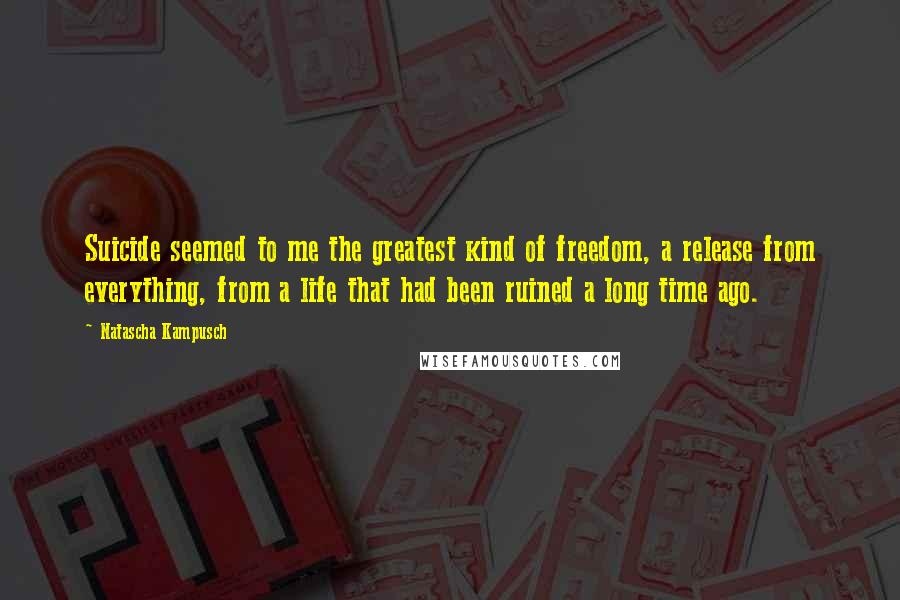 Natascha Kampusch Quotes: Suicide seemed to me the greatest kind of freedom, a release from everything, from a life that had been ruined a long time ago.