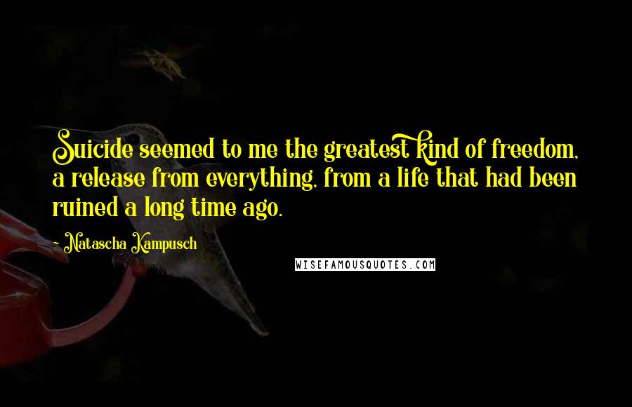 Natascha Kampusch Quotes: Suicide seemed to me the greatest kind of freedom, a release from everything, from a life that had been ruined a long time ago.