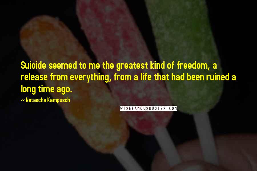 Natascha Kampusch Quotes: Suicide seemed to me the greatest kind of freedom, a release from everything, from a life that had been ruined a long time ago.