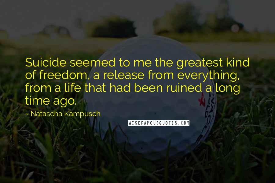 Natascha Kampusch Quotes: Suicide seemed to me the greatest kind of freedom, a release from everything, from a life that had been ruined a long time ago.