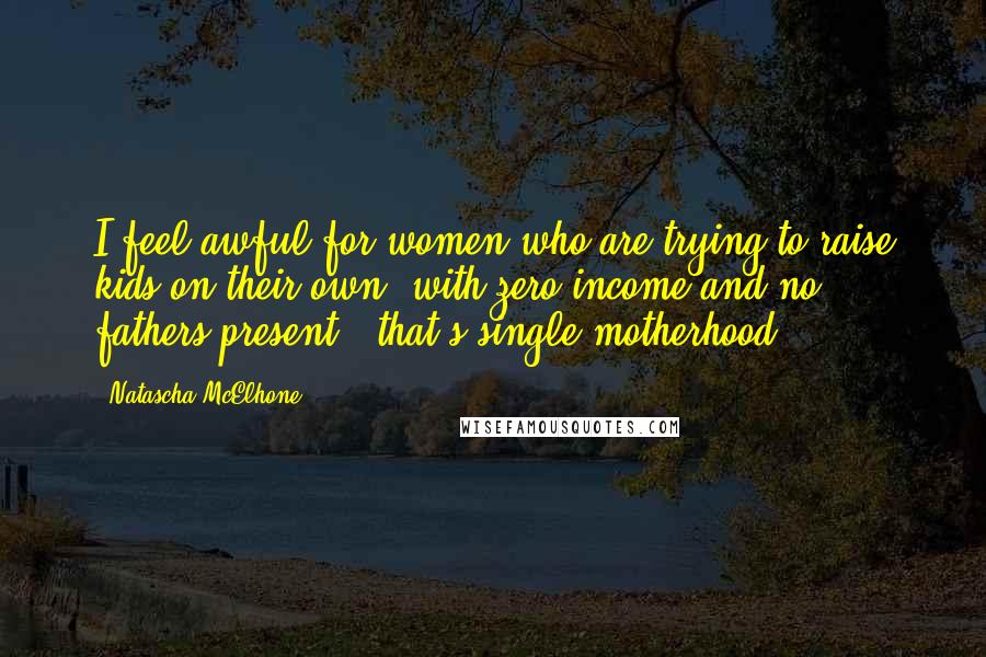 Natascha McElhone Quotes: I feel awful for women who are trying to raise kids on their own, with zero income and no fathers present - that's single motherhood.