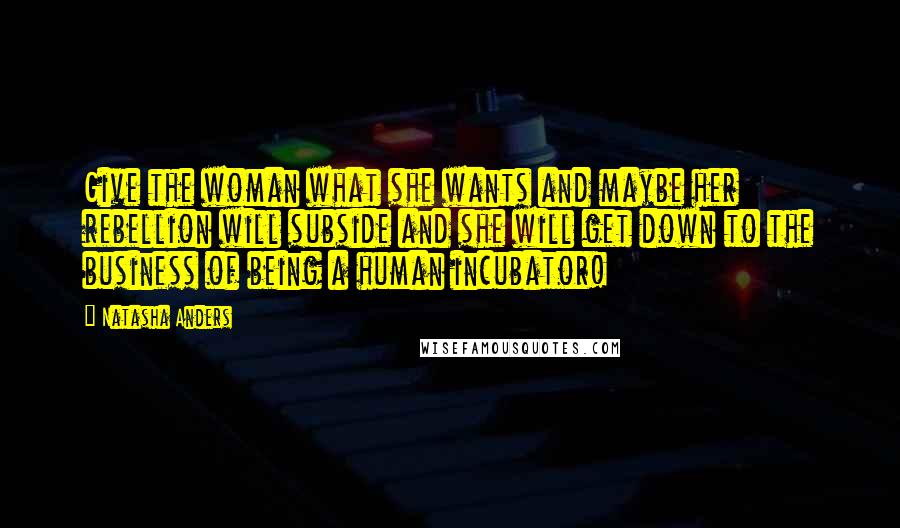 Natasha Anders Quotes: Give the woman what she wants and maybe her rebellion will subside and she will get down to the business of being a human incubator!