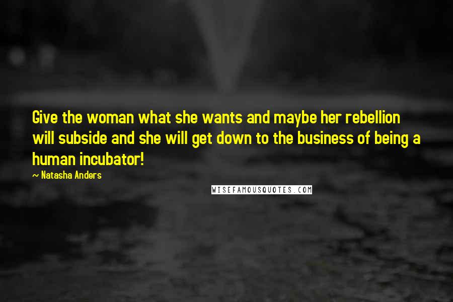 Natasha Anders Quotes: Give the woman what she wants and maybe her rebellion will subside and she will get down to the business of being a human incubator!