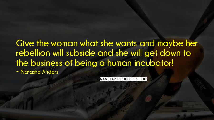 Natasha Anders Quotes: Give the woman what she wants and maybe her rebellion will subside and she will get down to the business of being a human incubator!