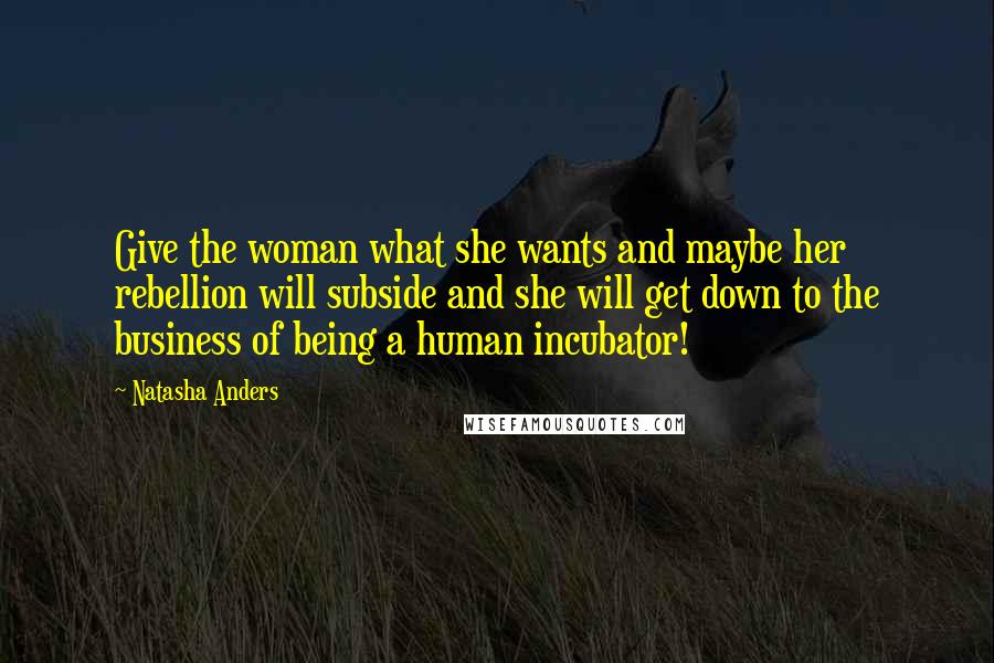 Natasha Anders Quotes: Give the woman what she wants and maybe her rebellion will subside and she will get down to the business of being a human incubator!