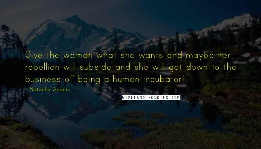 Natasha Anders Quotes: Give the woman what she wants and maybe her rebellion will subside and she will get down to the business of being a human incubator!