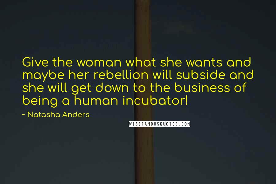 Natasha Anders Quotes: Give the woman what she wants and maybe her rebellion will subside and she will get down to the business of being a human incubator!