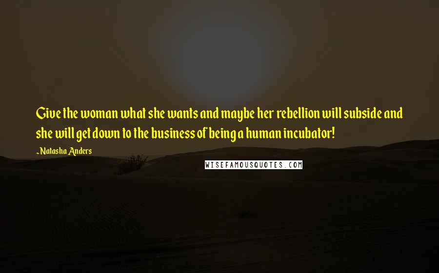 Natasha Anders Quotes: Give the woman what she wants and maybe her rebellion will subside and she will get down to the business of being a human incubator!