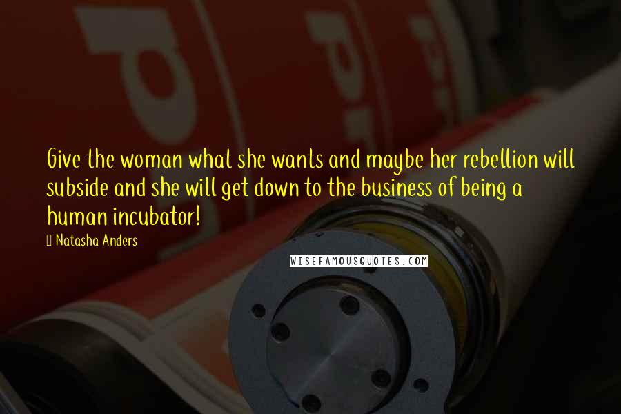 Natasha Anders Quotes: Give the woman what she wants and maybe her rebellion will subside and she will get down to the business of being a human incubator!