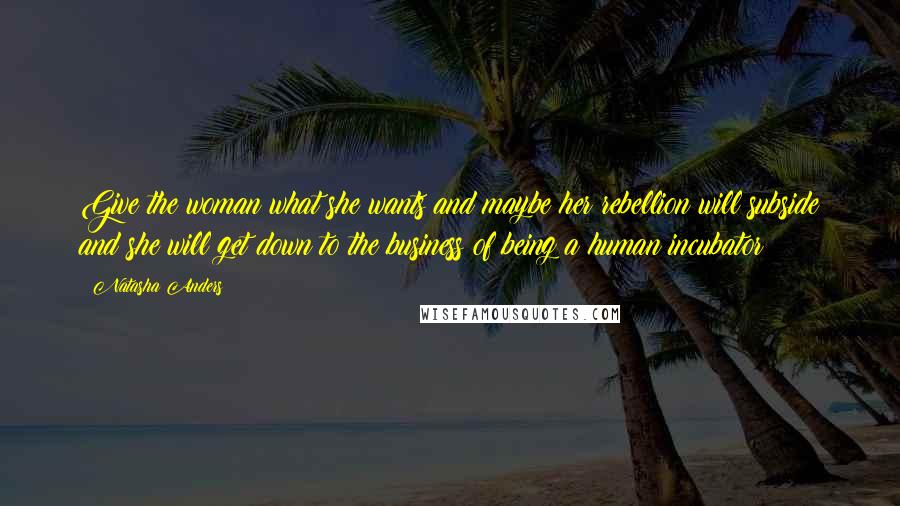 Natasha Anders Quotes: Give the woman what she wants and maybe her rebellion will subside and she will get down to the business of being a human incubator!