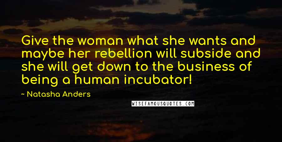 Natasha Anders Quotes: Give the woman what she wants and maybe her rebellion will subside and she will get down to the business of being a human incubator!