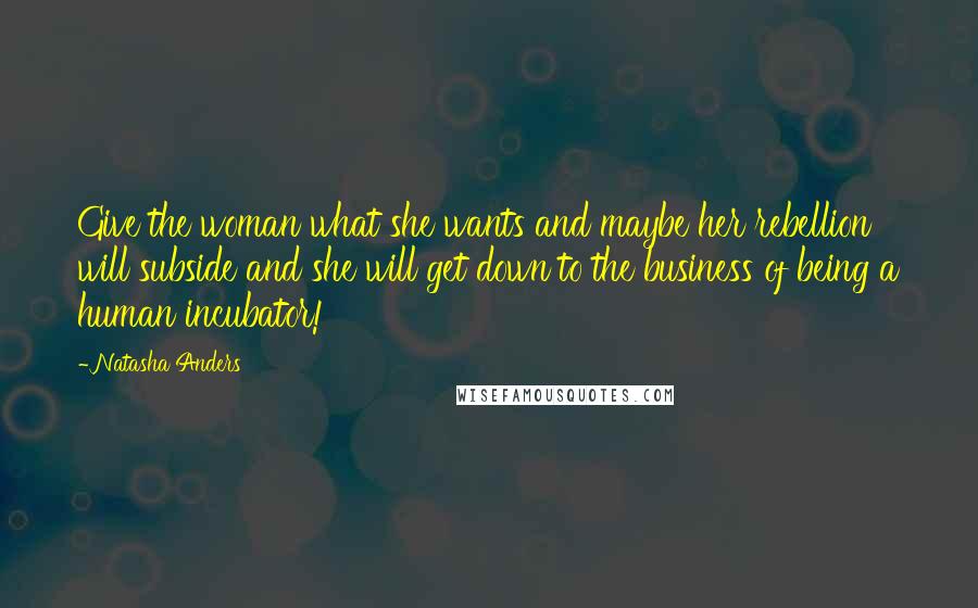 Natasha Anders Quotes: Give the woman what she wants and maybe her rebellion will subside and she will get down to the business of being a human incubator!